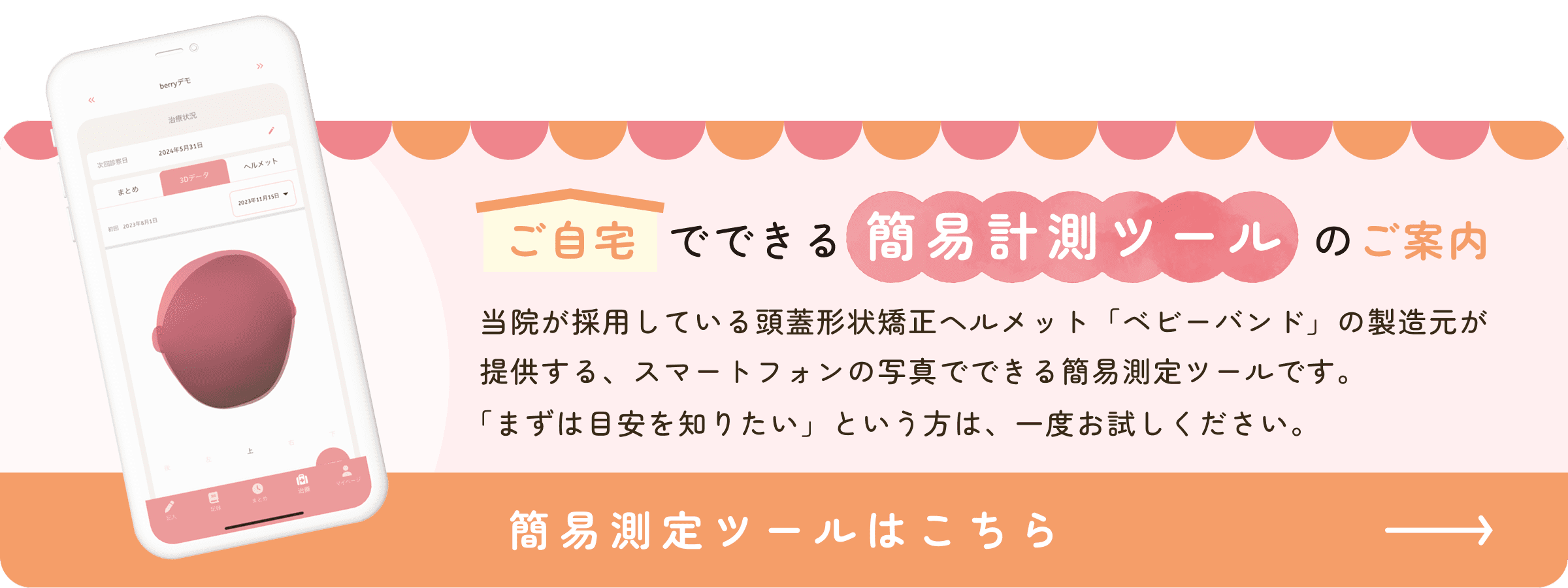ご自宅でできる簡易計測ツールのご案内 当院が採用している頭蓋形状矯正ヘルメット「ベビーバンド」の製造元が提供する、スマートフォンの写真でできる簡易測定ツールです。「まずは目安を知りたい」という方は、一度お試しください。 簡易測定ツールはこちら→